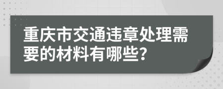 重庆市交通违章处理需要的材料有哪些？