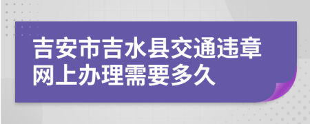 吉安市吉水县交通违章网上办理需要多久