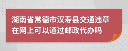 湖南省常德市汉寿县交通违章在网上可以通过邮政代办吗