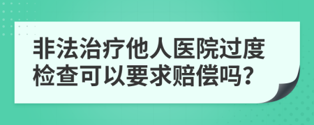 非法治疗他人医院过度检查可以要求赔偿吗？