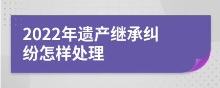 2022年遗产继承纠纷怎样处理