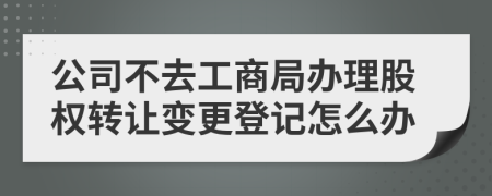 公司不去工商局办理股权转让变更登记怎么办