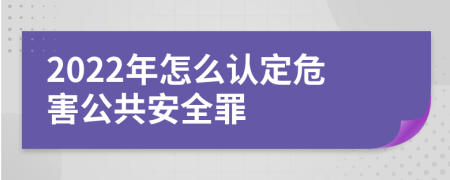 2022年怎么认定危害公共安全罪