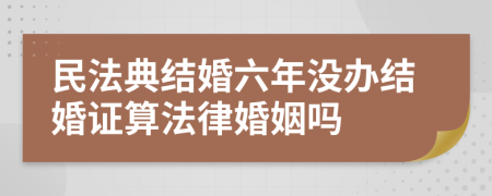 民法典结婚六年没办结婚证算法律婚姻吗