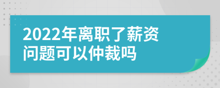 2022年离职了薪资问题可以仲裁吗