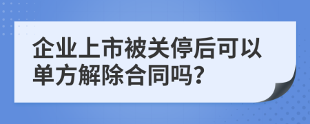 企业上市被关停后可以单方解除合同吗？