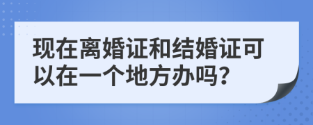 现在离婚证和结婚证可以在一个地方办吗？