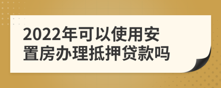 2022年可以使用安置房办理抵押贷款吗