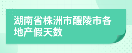 湖南省株洲市醴陵市各地产假天数