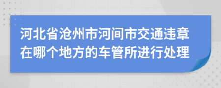 河北省沧州市河间市交通违章在哪个地方的车管所进行处理