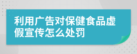 利用广告对保健食品虚假宣传怎么处罚