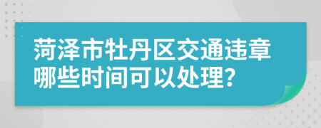 菏泽市牡丹区交通违章哪些时间可以处理？