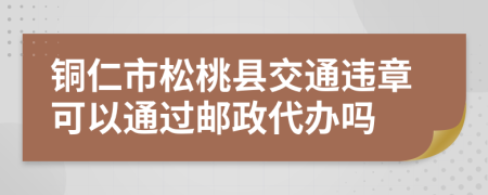 铜仁市松桃县交通违章可以通过邮政代办吗