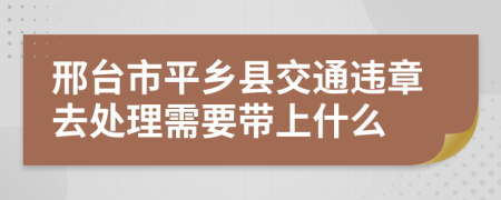 邢台市平乡县交通违章去处理需要带上什么