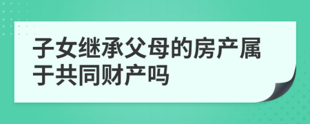 子女继承父母的房产属于共同财产吗