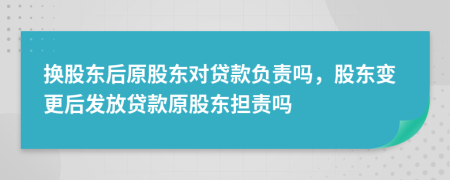 换股东后原股东对贷款负责吗，股东变更后发放贷款原股东担责吗