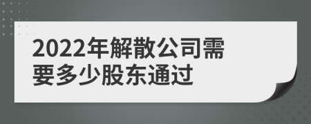 2022年解散公司需要多少股东通过