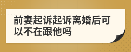 前妻起诉起诉离婚后可以不在跟他吗