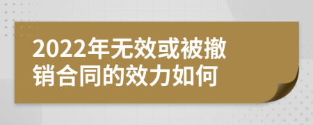 2022年无效或被撤销合同的效力如何