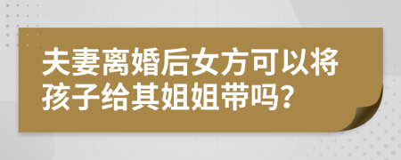 夫妻离婚后女方可以将孩子给其姐姐带吗？