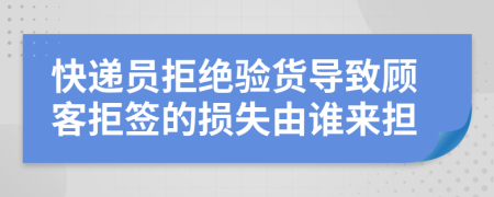 快递员拒绝验货导致顾客拒签的损失由谁来担