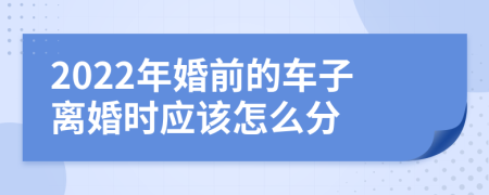 2022年婚前的车子离婚时应该怎么分