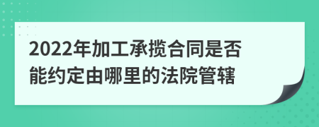 2022年加工承揽合同是否能约定由哪里的法院管辖