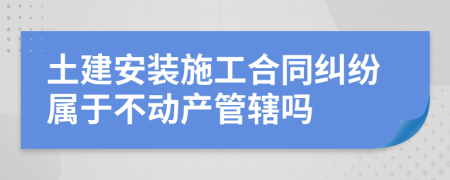 土建安装施工合同纠纷属于不动产管辖吗