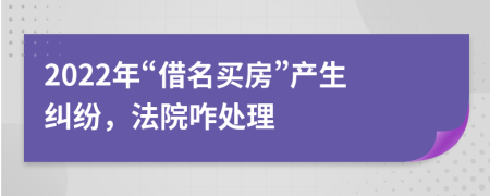 2022年“借名买房”产生纠纷，法院咋处理