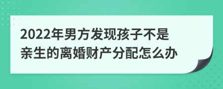 2022年男方发现孩子不是亲生的离婚财产分配怎么办