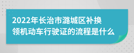 2022年长治市潞城区补换领机动车行驶证的流程是什么