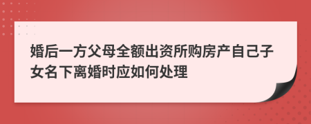 婚后一方父母全额出资所购房产自己子女名下离婚时应如何处理