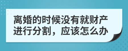 离婚的时候没有就财产进行分割，应该怎么办