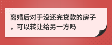 离婚后对于没还完贷款的房子，可以转让给另一方吗