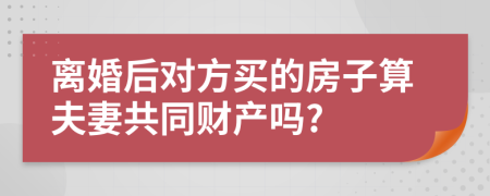 离婚后对方买的房子算夫妻共同财产吗?