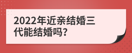 2022年近亲结婚三代能结婚吗？