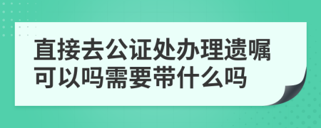 直接去公证处办理遗嘱可以吗需要带什么吗