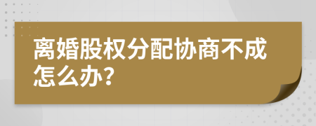 离婚股权分配协商不成怎么办？