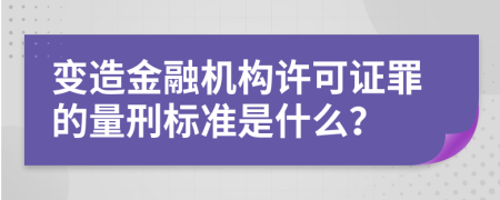 变造金融机构许可证罪的量刑标准是什么？