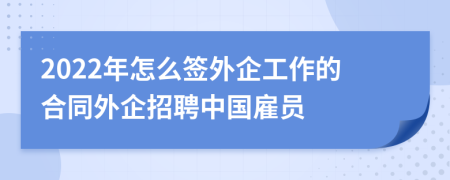 2022年怎么签外企工作的合同外企招聘中国雇员