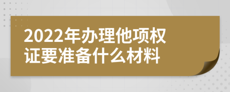 2022年办理他项权证要准备什么材料