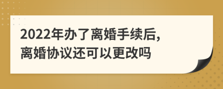 2022年办了离婚手续后,离婚协议还可以更改吗