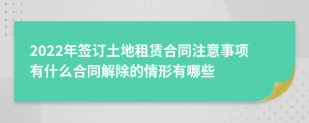 2022年签订土地租赁合同注意事项有什么合同解除的情形有哪些