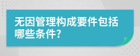 无因管理构成要件包括哪些条件?