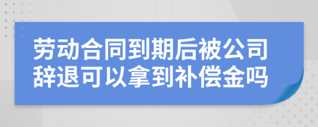 劳动合同到期后被公司辞退可以拿到补偿金吗