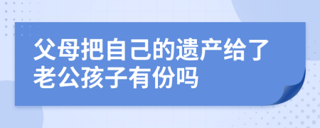 父母把自己的遗产给了老公孩子有份吗