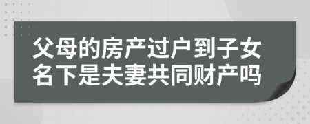 父母的房产过户到子女名下是夫妻共同财产吗