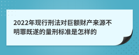 2022年现行刑法对巨额财产来源不明罪既遂的量刑标准是怎样的