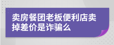 卖房餐团老板便利店卖掉差价是诈骗么