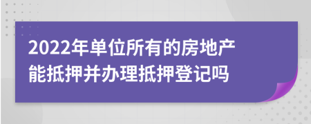 2022年单位所有的房地产能抵押并办理抵押登记吗
